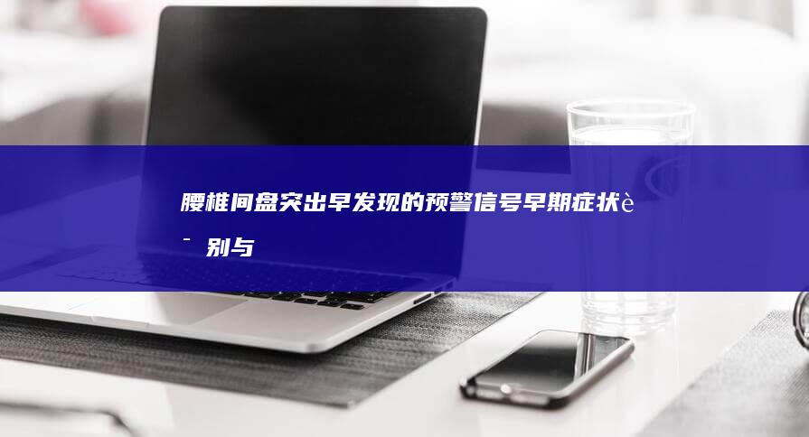 腰椎间盘突出早发现的预警信号：早期症状识别与预防